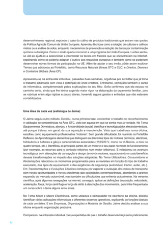 desenvolvimento regional, expondo o caso do cultivo de produtos tradicionais que entram nas quotas
     da Política Agrícola Comum da União Europeia. Aprendeu técnicas como a rotação de culturas e cultivos
     mistos ou a análise de solos, enquanto mecanismos de prevenção e redução de danos por contaminação
     química ou biológica. Como o irmão queria concorrer a um programa da União Europeia, Lurdes sentiu-
     se útil ao ajudá-lo a seleccionar e interpretar os textos em francês que se encontravam na Internet,
     explorando como se poderia adaptar o cultivo aos requisitos europeus e também como se poderiam
     desenvolver novas formas de participação na UE. Além de ajudar o seu irmão, pôde assim explorar
     Temas que adicionou ao Portefólio, como Recursos Naturais (Áreas STC e CLC) e Direitos, Deveres
     e Contextos Globais (Área CP).

     Apresentou-se na entrevista individual, passadas duas semanas, orgulhosa por acreditar que já tinha
     o trabalho adiantado com vista à obtenção de onze créditos. Entretanto, começara também o curso
     de informática, complementado pelas explicações do seu filho. Sofia confirmou que ela estava no
     caminho certo, ainda que lhe tenha sugerido maior rigor na elaboração do orçamento familiar, pois
     as rubricas eram algo rígidas e pouco claras, havendo alguns gastos e entradas que não estavam
     contabilizados.



     Uma Área de cada vez (estratégia de Jaime)

     O Jaime seguiu outro método. Decidiu, numa primeira fase, concentrar o trabalho no reconhecimento
     e validação de competências na Área STC, visto ser aquela em que se sentia mais à vontade. No Tema
     Equipamentos Domésticos, abordou a funcionalidade (social, científica e tecnológica) dos electrodomésticos,
     até porque tratava, em geral, da sua aquisição e manutenção. Visto que trabalhava numa oficina,
     escolheu como equipamento profissional os “motores”. Sem grande dificuldade, foi reunindo no Portefólio
     Reflexivo de Aprendizagens elementos que distinguem os diferentes tipos de motores (térmicos, eléctricos,
     hidráulicos e turbinas a gás) e características associadas (110/220 V, mono ou tri-fásicos, a dois ou
     quatro tempos, etc.). Identificou as principais partes de um motor e o seu papel no modo de funcionamento
     (por exemplo, as escovas para o contacto eléctrico num motor eléctrico). E relacionou os avanços
     tecnológicos com alterações de concepção e design de novos motores, equacionando o custo/benefício
     dessas transformações no impacto das soluções adoptadas. No Tema Utilizadores, Consumidores e
     Reclamações relacionou os momentos programados para as revisões em função do tipo de trabalho
     executado, dos tipos de equipamento e das exigências de segurança (automóvel, tractor, avião, etc.).
     Em Transformações e Evoluções Técnicas começou por explorar a evolução dos meios de transporte
     com novas oportunidades e novos problemas das sociedades contemporâneas, abordando a grande
     expansão do mercado automóvel, mas também as dificuldades que enfrenta actualmente. Na vertente
     científica, após algumas navegações na internet, conseguiu aplicar as definições de posição, velocidade,
     aceleração, força, força centrífuga e força de atrito à descrição dos movimentos, pois tinha frequentado
     um curso sobre o tema alguns anos antes.

     No Tema Micro e Macro Electrónica, como utilizava o computador no escritório da oficina, decidiu
     identificar várias aplicações informáticas e diferentes sistemas operativos, explicando as funções básicas
     de cada um deles. E em Empresas, Organizações e Modelos de Gestão, Jaime decidiu analisar a sua
     oficina enquanto organização produtiva.

     Compareceu na entrevista individual com a expectativa de que o trabalho desenvolvido já seria praticamente

72
 