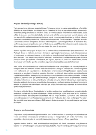 Preparar o terreno (estratégia de Yuri)

     Yuri, por seu turno, iniciou o curso de Língua Portuguesa, como forma de poder elaborar o Portefólio
     Reflexivo de Aprendizagens. No entanto, seguiu a sugestão de Sofia, e aos fins-de-semana ia avançando
     ainda na sua língua materna os trabalhos para a a evidenciação de competências na Área STC. Dada
     a falta de tempo, o seu ritmo de trabalho foi mais lento e Sofia combinou reunir com ele apenas uma
     vez por mês. Os conhecimentos apreendidos na escola e nos cursos profissionais na Ucrânia valeram-
     lhe trabalhos muito elaborados sobre Equipamentos Profissionais, Transformações e Evoluções Técnicas,
     Consumo e Eficiência Energética, Resíduos e Reciclagens e Comunicações Rádio. A técnica de RVC
     confirmou que essas competências eram certificáveis, na Área STC, embora fosse importante acrescentar
     alguns aspectos sociais das evoluções técnicas e dos usos da tecnologia.

     No mês seguinte, com o apoio de Sofia, Yuri foi também introduzindo elementos da sua experiência em
     Portugal, desde os métodos, técnicas e formas de organização na construção civil, até aspectos que
     foi observando na cultura portuguesa e, sobretudo, na situação cultural e administrativa dos imigrantes
     no nosso país. Yuri seguiu um programa televisivo, realizando anotações em Português sobre os
     principais factos que se foram sucedendo e, em seguida, traduziu-as para russo. Desta forma poderia
     desenvolver um trabalho que lhe concederia alguns créditos nas três Áreas do Referencial.

     Mais tarde, Yuri entusiasmou-se quando compreendeu que a linguagem e a cultura poderiam ir
     bem para além dos formatos escritos mais convencionais. Conseguiu comprar uma câmara fotográfica
     semi-profissional, em segunda mão, e decidiu fazer uma reportagem fotográfica sobre a comunidade
     ucraniana no seu bairro. Seguiu a sugestão de visitar, na Internet, alguns sítios com colecções de
     fotógrafos profissionais sobre populações na diáspora. Foi descobrindo um talento para esta forma de
     expressão, obtendo fotos que deixaram amigos, colegas do processo RVCC e formadores, bastante
     cativados. Seleccionou as fotos, criando uma colecção com uma determinada estrutura e acrescentou
     legendas, podendo demonstrar competências de cidadania e profissionalidade através da forma como
     retratou as questões das identidades culturais, dos modos de organização colectiva, do racismo e dos
     quotidianos profissionais.

     Entretanto, o Centro Novas Oportunidades foi também explorando a possibilidade de um outro cidadão
     ucraniano, formado em línguas e actualmente a residir em Portugal, poder fazer parte do júri, facilitando
     o reconhecimento das competências também na sua língua materna. Apesar de uma parte das
     competências serem reconhecidas necessariamente em Português, dava mais confiança a Yuri e ser-
     -lhe permitido obter alguns créditos em CLC, através da demonstração de competências na sua língua
     de origem.



     O recurso aos formadores

     Enquanto o acompanhamento permanente de Sofia foi fundamental na orientação dos trabalhos dos
     vários candidatos, o recurso aos formadores revelou-se indispensável, em certos momentos, para
     consolidar a demonstração de competências substantivas em Temas e Áreas específicos.

     A própria técnica de RVC, além de recomendar esta prática aos vários candidatos, foi a primeira a
     recorrer aos formadores para consubstanciar o seu trabalho. Reconhecendo que tinha algumas lacunas

74
 