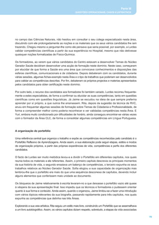 Parte III
                                                       QUESTÕES OPERACIONAIS, CASOS ILUSTRATIVOS




no campo das Ciências Naturais, não hesitou em consultar o seu colega especializado nesta área,
discutindo com ele prolongadamente as noções e os materiais que os seus vários candidatos lhe iam
trazendo. Chegou mesmo a perguntar-lhe como ele pensava que seria possível, por exemplo, a Lurdes
validar competências científicas a partir da sua experiência no Hospital, mesmo que não detivesse
quaisquer noções formalizadas de Físico-Química.

Os formadores, ao verem que vários candidatos do Centro estavam a desenvolver Temas do Núcleo
Gerador Saúde decidiram desenvolver uma acção de formação neste domínio. Neste caso, começaram
por elucidar de que forma a Saúde era uma área que convocava conhecimentos e disposições das
esferas científicas, comunicacionais e de cidadania. Depois debateram com os candidatos, durante
várias sessões, algumas fichas-exemplo nesta Área e o tipo de trabalhos que poderiam ser desenvolvidos
para validar as competências descritas. Por fim, debateram os próprios projectos e materias apresentados
pelos candidatos para obter certificação neste domínio.

Por outro lado, o recurso dos candidatos aos formadores foi também variado. Lurdes recorreu frequente-
mente a estes especialistas, de forma a confirmar ou elucidar as suas competências, tanto em questões
científicas como em questões linguísticas. Já Jaime se escudou na ideia de que sempre preferira
aprender por sí próprio, a que outros lhe ensinassem. Rita, depois da sugestão da técnica de RVC,
anuiu em frequentar algumas sessões de formação sobre Temas de Cidadania e Profissionalidade, de
forma a compreender melhor como poderia reconhecer e ver validadas competências nesta Área. E
Yuri, embora muito condicionado por dificuldades de horário, ainda conseguiu encontrar-se várias vezes
com o formador da Área CLC, de forma a consolidar algumas competências em Língua Portuguesa.



A organização do portefólio

Uma referência central que organiza o trabalho e expõe as competências reconhecidas pelo candidato é o
Portefólio Reflexivo de Aprendizagens. Ainda assim, a sua elaboração pode seguir etapas, estilos e modos
de organização próprios, a partir das próprias experiências de vida, competências e perfis dos diferentes
candidatos.

O facto de Lurdes ser muito metódica levou-a a dividir o Portefólio em diferentes capítulos, nos quais
reunia todos os materiais a ele referentes. Assim, o primeiro capítulo descrevia os principais momentos
da sua história de vida, o segundo ensaiava um balanço de competências, o terceiro expunha os seus
trabalhos relativos ao Núcleo Gerador Saúde. Sofia elogiou a sua capacidade de organização mas
lembrou-lhe que o portefólio era mais do que uma sequência desconexa de capítulos, devendo incluir
alguns elementos que conferissem mais unidade ao documento.

Os bloqueios de Jaime relativamente à escrita levaram-no a que deixasse o portefólio vazio até quase
à véspera da sua apresentação final. Isso impediu que os técnicos e formadores o pudessem orientar
quanto à sua forma e conteúdo. Ainda assim, quando o organizou, Jaime limitou-se a fazer uma introdução
com vários tópicos relevantes da sua biografia, passando rapidamente para três capítulos, nos quais
expunha as competências que detinha nas três Áreas.

Explorando a sua veia artística, Rita seguiu um estilo mais livre, construindo um Portefólio que se assemelhava
a um livro autobiográfico. Assim, os vários capítulos diziam respeito, sobretudo, a etapas da vida associadas

                                                                                                                  75
 