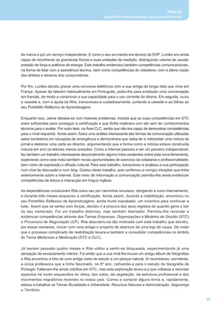 Parte III
                                                    QUESTÕES OPERACIONAIS, CASOS ILUSTRATIVOS




da marca e por um serviço independente. E como o seu ex-marido era técnico da EDP, Lurdes era ainda
capaz de reconhecer as grandezas físicas e suas unidades de medição, distinguindo volume de caudal,
pressão de força e potência de energia. Este trabalho evidenciou também competências comunicacionais,
na forma de lidar com a assistência técnica, bem como competências de cidadania, com a plena noção
dos direitos e deveres dos consumidores.


Por fim, Lurdes decidiu gravar uma conversa telefónica com a sua amiga de longa data que vivia em
França. Apesar de falarem habitualmente em Português, pediu-lhe para entabular uma conversação
em francês, de modo a comprovar a sua capacidade para o uso corrente do idioma. Em seguida, ouviu
a cassete e, com a ajuda da filha, transcreveu-a cuidadosamente, juntando a cassete e as folhas ao
seu Portefólio Reflexivo de Aprendizagens.


Enquanto isso, Jaime debatia-se com maiores problemas. Insistia que as suas competências em STC
eram suficientes para conseguir a certificação e que Sofia implicara com ele sem ter conhecimentos
técnicos para o avaliar. Por outro lado, na Área CLC, sentia que não era capaz de demonstrar competências
para o nível requerido. Ainda assim, fizera uma análise interessante das formas de comunicação utilizadas
pelos bombeiros em situações de emergência e demonstrara que sabia ler e interpretar uma notícia de
jornal e elaborar uma carta ao director, argumentando que a forma como a notícia estava construída
induzia em erro os leitores menos avisados. Como a Internet passara a ser um parceiro indispensável,
fez também um trabalho interessante desconstruindo alguns mitos existentes sobre esta nova ferramenta,
explorando como esta inclui também novas oportunidades de exercício da cidadania e profissionalidade,
bem como de expressão e difusão cultural. Para este trabalho, transcreveu e analisou a sua participação
num chat de discussão e num blog. Gostou deste trabalho, pois confirmou e corrigiu intuições que tinha
anteriormente sobre a Internet. Este meio de informação e comunicação permitiu-lhe ainda evidenciar
competências de leitura e interacção em língua inglesa.

As dependências conduziram Rita outra vez por caminhos sinuosos, obrigando a novo internamento,
e durante três meses esqueceu a certificação. Ainda assim, durante a reabilitação, encontrou no
seu Portefólio Reflexivo de Aprendizagens, ainda muito inacabado, um incentivo para continuar a
lutar. Assim que se sentiu com forças, decidiu ir à procura dos seus registos de quando geria o bar
do seu namorado. Foi um trabalho doloroso, mas também libertador. Permitiu-lhe recordar e
evidenciar competências através dos Temas Empresas, Organizações e Modelos de Gestão (STC)
e Processos de Negociação (CP). Rita descobriu-se tão motivada com este trabalho que decidiu,
por essas semanas, iniciar com uma amiga o projecto de abertura de uma loja de roupa. De notar
que o processo complicado de reabilitação levara-a também a consolidar competências no âmbito
do Tema Medicinas e Medicação (STC e CLC).


Já haviam passado quatro meses e Rita voltou a sentir-se bloqueada, experimentando já uma
sensação de esvaziamento interior. Foi então que a sua irmã lhe trouxe um antigo álbum de fotografias
e Rita encontrou a foto de uma antiga visita de estudo a um parque natural. Aí reconheceu, sorridente,
a única professora que a tinha fascinado, no 8º ano, cativando-a para o estudo da Geografia de
Portugal. Faltavam-lhe ainda créditos em STC, mas esta exploração levou-a a que voltasse a recordar
aspectos há muito esquecidos do clima, dos solos, da vegetação, da estrutura profissional e dos
movimentos migratórios recentes no nosso país. Correu a comprar alguns livros e, rapidamente,
estava a trabalhar os Temas Ruralidade e Urbanidade, Recursos Naturais e Administração, Segurança
e Território.

                                                                                                            77
 