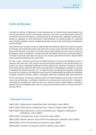 Parte IV
                                                                             CENTRO DE RECURSOS




Centro de Recursos


Para além de dominar o Referencial, é muito importante que os Centros Novas Oportunidades, bem
como os seus técnicos de RVC e formadores, construam o seu centro de recursos próprio, de forma a
conhecerem mais em profundidade o complexo campo do reconhecimento, validação e certificação de
adultos e a mapearem as várias referências e fontes existentes, em vittude de poder vir a necessitar
de as consultar a qualquer momento, resultado das dúvidas com que se vão confrontando no desempenho
da sua actividade.
Visto tratar-se de um processo inovador e experimental, encontrando-se ainda a dar os primeiros passos
em Portugal, será impossível construir este centro de recursos a priori e de forma definitiva, pelo que
todos os profissionais envolvidos nos Centros Novas Oportunidades deverão procurar manter-se
actualizados, sendo aconselhável a consulta frequente das páginas electrónicas da Direcção-Geral de
Formação Vocacional (www.dgfv.min-edu.pt) e da iniciativa governamental Novas Oportunidades
(www.novasoportunidades.gov.pt/), entre outras.
Em todo o caso, o presente guia fornece as referências para um conjunto de bibliografia recente e
relevante sobre este tema. Este conjunto de obras encontra-se dividido em dois grandes tópicos: um
primeiro que cobre a bibliografia publicada por fontes institucionais, nacionais e europeias, incluindo
textos sobre grandes metas até referenciais, guias operativos e metodológicos, avaliação de impactos
e resultados das iniciativas lançadas, etc.; um segundo grupo inclui literatura portuguesa e estrangeira
de autores que, estando ou não integrados nos processos de implementação das políticas de qualificação
de adultos, realizaram reflexões, análises, orientações, referenciais, avaliações sobre estes processos.
Por fim, este capítulo inclui ainda a resposta sucinta a dúvidas frequentes com as quais se confrontam
muitos dos profissionais e candidatos implicados nos processos de reconhecimento, validação e
certificação de competências. Espera-se que uns e outros encontrem nestas páginas a resposta a
algumas das suas indagações, bem como um estímulo para conhecer melhor e envolver-se mais no
processo RVCC.




1. Bibliografia institucional

ANEFA (2001). Referencial de Competências-Chave: Nível Básico. Lisboa: ANEFA.
ANEFA (2003). Referencial de Competências-Chave: Fichas de Trabalho. Lisboa: ANEFA.
ANEFA 2002). Roteiro Estruturante: Centros de Reconhecimento, Validação e Certificação de
             Competências. Lisboa: ANEFA.
ANEFA (2003). Orientações para Acção: Cursos EFA. Lisboa: ANEFA.
ANEFA (2002). Relatório Nacional: Cursos de EFA «Em Observação» 2000/2002. Lisboa: ANEFA.
ANEFA (2000). Cursos EFA: Aprender com Autonomia. Lisboa: ANEFA.
ANEFA (2002). Educação e Formação de Adultos em Debate. Lisboa: ANEFA.

                                                                                                           87
 
