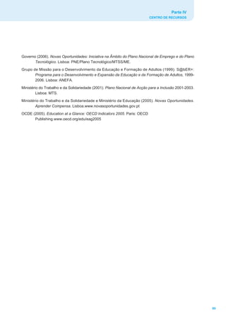 Parte IV
                                                                          CENTRO DE RECURSOS




Governo (2006). Novas Oportunidades: Iniciativa na Âmbito do Plano Nacional de Emprego e do Plano
       Tecnológico. Lisboa: PNE/Plano Tecnológico/MTSS/ME.
Grupo de Missão para o Desenvolvimento da Educação e Formação de Adultos (1999). S@bER+:
       Programa para o Desenvolvimento e Expansão da Educação e da Formação de Adultos, 1999-
       2006. Lisboa: ANEFA.
Ministério do Trabalho e da Solidariedade (2001). Plano Nacional de Acção para a Inclusão 2001-2003.
         Lisboa: MTS.
Ministério do Trabalho e da Solidariedade e Ministério da Educação (2005). Novas Oportunidades.
        Aprender Compensa. Lisboa.www.novasoportunidades.gov.pt
OCDE (2005). Education at a Glance: OECD Indicators 2005. Paris: OECD
      Publishing.www.oecd.org/edu/eag2005




                                                                                                       89
 