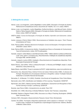2. Bibliografia de autores


     Alonso, Luísa, Luís Imaginário, Justino Magalhães e outros (2000). Educação e Formação de Adultos:
             Referencial de Competências-Chave. Documento de Trabalho, Vol. I e II. Lisboa: ANEFA.
     Alonso, Luísa, Luís Imaginário, Justino Magalhães, Guilhermina Barros, José Manuel Castro, António
             Osório e Fátima Sequeira (2002). Educação e Formação de Adultos: Referencial de Competências-
             Chave. Lisboa: ANEFA (2ª edição).
     ANEFA (2002). Cursos de Educação e Formação de Adultos: Aprender com Autonomia. Lisboa:
          ANEFA.
     Aubret, Jacques e Patrick Gilbert (1994). Reconnaissance et Validation des acquis. Paris: Presses
             Universitaires de France.
     Ávila, Patrícia (2004). Relatório Nacional de Avaliação: Cursos de Educação e Formação de Adultos
             2002/2003. Lisboa: DGFV.
     Ávila, Patrícia (2005). A Literacia dos Adultos: Competências-Chave na Sociedade do Conhecimento,
             Tese de Doutoramento, Lisboa: ISCTE (policopiado).
     Azevedo, Joaquim, Carlos Ribeiro e José Manuel Castro (1998). “Validar saberes e práticas profissionais:
            o quê, como, quem?”. In Fonseca (org.), Reconhecimento e Validação de competências adquiridas,
            Formação PME- AIPORTUENSE.
     Azevedo, Joaquim e outros (2000). Avaliação e Reconhecimento de Competências Adquiridas. Porto:
           Associação Empresarial de Portugal.
     Baeta Oliveira, José (2004). "Ofício: professor/formador", in Revista proFORM@R, edição 3, edição
            electrónica, www.proformar.org.
     Baeta Oliveira, José (2004), "O que é o processo de RVCC", edição electrónica, www.crvcc.proformar.org.
     Benavente, Ana, Alexandre Rosa, António Firmino da Costa e Patrícia Ávila (1996). A Literacia em
           Portugal. Resultados de uma pesquisa extensiva e etnográfica. Lisboa: Fundação Calouste
           Gulbenkian e Conselho Nacional de Educação.
     Bernardes, C., & Miranda, F. B. (2003). Portefolio. Uma Escola de Competências. Porto: Porto Editora.
     Bjornavold, Jens (1997). Identification and Validation of Prior Learning. Thessaloniki: CEDEFOP.
     Bjornavold, Jens (2001). Making Learning Visible: Identification, Assessment and Recognition of Non-
            Formal Learning in Europe. Luxembourg: CEDEFOP
     Boutinet, Jean Pierre (1998). L'immaturité de la vie adulte. Paris: PUF.
     Brookfield, S.D. (1995). Becoming a Critically Reflective Teacher. San Francisco: Jossey-Bass.
     Brookfield, Stephen e Stephen Preskil (1999). Discussion as a Way of Teaching. Buckingham: SRHE&
             Open University Press.
     Campos (1991). Educação e Desenvolvimento Pessoal e Social. Porto: Afrontamento.
     Canário, Rui (2005). "Formação e Adquiridos experienciais: entre a pessoa e o indivíduo". in G. Figari
            e outros (orgs). Avaliação de Competências e Aprendizagens Experienciais: Saberes, Modelos
            e Métodos. Lisboa: Educa.

90
 