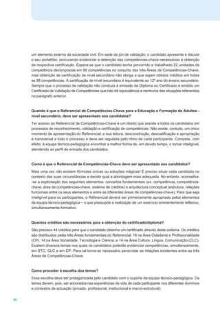 um elemento externo da sociedade civil. Em sede de júri de validação, o candidato apresenta e discute
     o seu portefólio, procurando evidenciar a detenção das competências-chave necessárias à obtenção
     da respectiva certificação. Espera-se que o candidato tenha percorrido e trabalhado 22 unidades de
     competência decompostas em 88 competências no conjunto das três Áreas de Competências-Chave,
     mas obtenção de certificação de nível secundário não obriga a que sejam obtidos créditos em todas
     as 88 competências. A certificação de nível secundário é equivalente ao 12º ano do ensino secundário.
     Sempre que o processo de validação não conduza à emissão de Diploma ou Certificado é emitido um
     Certificado de Validação de Competências que não dá equivalência a nenhuma das situações refereridas
     no parágrafo anterior.


     Quando é que o Referencial de Competências-Chave para a Educação e Formação de Adultos -
     nível secundário, deve ser apresentado aos candidatos?
     Ter acesso ao Referencial de Competências-Chave é um direito que assiste a todos os candidatos em
     processos de reconhecimento, validação e certificação de competências. Não existe, contudo, um único
     momento de apresentação do Referencial; a sua leitura, desconstrução, descodificação e apropriação
     é transversal a todo o processo e deve ser regulada pelo ritmo de cada participante. Compete, com
     efeito, à equipa técnico-pedagógica encontrar a melhor forma de, em devido tempo, o tornar inteligível,
     atendendo ao perfil de entrada dos candidatos.


     Como é que o Referencial de Competências-Chave deve ser apresentado aos candidatos?
     Mais uma vez não existem fórmulas únicas ou soluções mágicas! É preciso situar cada candidato no
     contexto das suas circunstâncias e decidir qual a abordagem mais adequada. No entanto, aconselha-
     -se a explicitação dos seguintes elementos: conceitos fundamentais (ex. competência, competência-
     chave, área de competências-chave, sistema de créditos) e arquitectura conceptual (estrutura, relações
     funcionais entre os seus elementos e entre as diferentes áreas de competências-chave). Para que seja
     inteligível para os participantes, o Referencial deverá ser primeiramente apropriado pelos elementos
     da equipa técnico-pedagógica _ o que pressupõe a realização de um exercício eminentemente reflexivo,
     simultaneamente formativo.


     Quantos créditos são necessários para a obtenção do certificado/diploma?
     São precisos 44 créditos para que o candidato obtenha um certificado através deste sistema. Os créditos
     são distribuidos pelas três Áreas fundamentais do Referencial: 16 na Área Cidadania e Profissionalidade
     (CP); 14 na Área Sociedade, Tecnologia e Ciência; e 14 na Área Cultura, Língua, Comunicação (CLC).
     Existem diversos temas nos quais os candidatos poderão evidenciar competências, simultaneamente,
     em STC, CLC e em CP. Para tal torna-se necessário perscrutar as relações existentes entre as três
     Áreas de Competências-Chave.


     Como proceder à escolha dos temas?
     Essa escolha deve ser protagonizada pelo candidato com o suporte da equipa técnico-pedagógica. Os
     temas devem, pois, ser ancorados nas experiências de vida de cada participante nos diferentes domínios
     e contextos de actuação (privado, profisisonal, institucional e macro-estrutural).

96
 