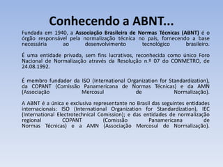 Conhecendo a ABNT...
Fundada em 1940, a Associação Brasileira de Normas Técnicas (ABNT) é o
órgão responsável pela normalização técnica no país, fornecendo a base
necessária     ao       desenvolvimento      tecnológico      brasileiro.
É uma entidade privada, sem fins lucrativos, reconhecida como único Foro
Nacional de Normalização através da Resolução n.º 07 do CONMETRO, de
24.08.1992.

É membro fundador da ISO (International Organization for Standardization),
da COPANT (Comissão Panamericana de Normas Técnicas) e da AMN
(Associação          Mercosul              de              Normalização).
A ABNT é a única e exclusiva representante no Brasil das seguintes entidades
internacionais: ISO (International Organization for Standardization), IEC
(International Electrotechnical Comission); e das entidades de normalização
regional         COPANT           (Comissão         Panamericana          de
Normas Técnicas) e a AMN (Associação Mercosul de Normalização).
 