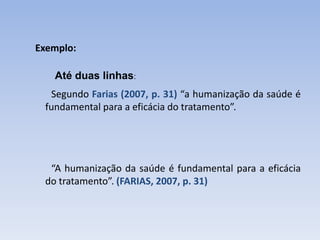 Exemplo:

   Até duas linhas:
  Segundo Farias (2007, p. 31) “a humanização da saúde é
 fundamental para a eficácia do tratamento”.




  “A humanização da saúde é fundamental para a eficácia
 do tratamento”. (FARIAS, 2007, p. 31)
 