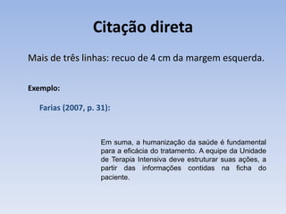 Citação direta
Mais de três linhas: recuo de 4 cm da margem esquerda.

Exemplo:

  Farias (2007, p. 31):


                    Em suma, a humanização da saúde é fundamental
                    para a eficácia do tratamento. A equipe da Unidade
                    de Terapia Intensiva deve estruturar suas ações, a
                    partir das informações contidas na ficha do
                    paciente.
 