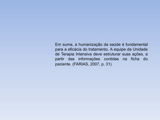 Em suma, a humanização da saúde é fundamental
para a eficácia do tratamento. A equipe da Unidade
de Terapia Intensiva deve estruturar suas ações, a
partir das informações contidas na ficha do
paciente. (FARIAS, 2007, p. 31)
 