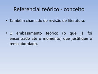 Referencial teórico - conceito
• Também chamado de revisão de literatura.

• O embasamento teórico (o que já foi
  encontrado até o momento) que justifique o
  tema abordado.
 