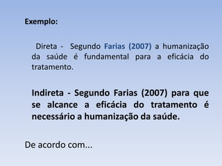 Exemplo:

  Direta - Segundo Farias (2007) a humanização
 da saúde é fundamental para a eficácia do
 tratamento.


 Indireta - Segundo Farias (2007) para que
 se alcance a eficácia do tratamento é
 necessário a humanização da saúde.

De acordo com...
 