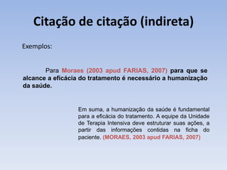 Citação de citação (indireta)
Exemplos:


       Para Moraes (2003 apud FARIAS, 2007) para que se
alcance a eficácia do tratamento é necessário a humanização
da saúde.


                 Em suma, a humanização da saúde é fundamental
                 para a eficácia do tratamento. A equipe da Unidade
                 de Terapia Intensiva deve estruturar suas ações, a
                 partir das informações contidas na ficha do
                 paciente. (MORAES, 2003 apud FARIAS, 2007)
 