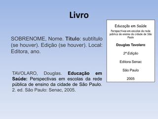 Livro
                                                Educação em Saúde
                                             Perspectivas em escolas da rede
                                            pública de ensino da cidade de São
                                                           Paulo
SOBRENOME, Nome. Título: subtítulo
(se houver). Edição (se houver). Local:          Douglas Tavolaro

Editora, ano.                                         2ª Edição

                                                    Editora Senac

                                                      São Paulo
TAVOLARO, Douglas. Educação em
Saúde: Perspectivas em escolas da rede                   2005
pública de ensino da cidade de São Paulo.
2. ed. São Paulo: Senac, 2005.
 