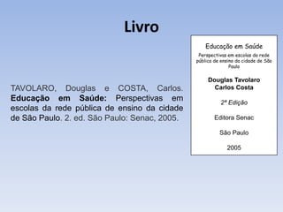 Livro
                                                   Educação em Saúde
                                                Perspectivas em escolas da rede
                                               pública de ensino da cidade de São
                                                              Paulo

                                                    Douglas Tavolaro
TAVOLARO, Douglas e COSTA, Carlos.                    Carlos Costa
Educação em Saúde: Perspectivas em                       2ª Edição
escolas da rede pública de ensino da cidade
de São Paulo. 2. ed. São Paulo: Senac, 2005.           Editora Senac

                                                         São Paulo

                                                            2005
 
