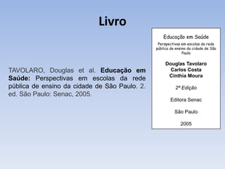 Livro
                                                   Educação em Saúde
                                                Perspectivas em escolas da rede
                                               pública de ensino da cidade de São
                                                              Paulo

                                                    Douglas Tavolaro
TAVOLARO, Douglas et al. Educação em                  Carlos Costa
                                                     Cinthia Moura
Saúde: Perspectivas em escolas da rede
pública de ensino da cidade de São Paulo. 2.             2ª Edição
ed. São Paulo: Senac, 2005.
                                                       Editora Senac

                                                         São Paulo

                                                            2005
 