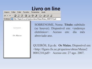Livro on line

 SOBRENOME, Nome. Título: subtítulo
 (se houver). Disponível em: <endereço
 eletrônico>. Acesso em: dia mês
 abreviado ano.


QUEIRÓS, Eça de. Os Maias. Disponível em:
<http://figaro.fis.uc.pt/queiros/obras/Maias2
0001210.pdf> Acesso em: 27 ago. 2007.
 