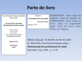 Parte de livro
César Ricardo Siqueira Bolaño                Capítulo 1            SOBRENOME, Nome (autor do
          Organizador               Os desafios da área de saúde   capítulo). Título do capítulo. In:
                                                   Bernard Miege   SOBRENOME, Nome (autor do
   HUMANIZAÇÃO DOS
                                   páginas 13-28
                                                                   livro). (Tipo de responsabili-
 PROFISSIONAIS DA SAÚDE
                                                                   dade). Título (do livro). Local:
          Bernard Miège                                            Editor, ano. Páginas.
           Octavio Ianni
           Renato Ortiz
   César Ricardo Siqueira Bolaño
     José Marques de Melo

                                   MIEGE, Bernard. Os desafios da área de saúde.
          Editora Unic
                                   In: BOLAÑO, César Ricardo Siqueira (Org.).
           São Paulo
             2006                  Humanização dos profissionais da saúde.
                                   São Paulo: Unic, 2006. p. 13-28.
 