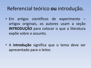 Referencial teórico ou introdução.
• Em artigos científicos de experimento –
  artigos originais, os autores usam a seção
  INTRODUÇÃO para colocar o que a literatura
  expõe sobre o assunto.

• A introdução significa que o tema deve ser
  apresentado para o leitor.
 
