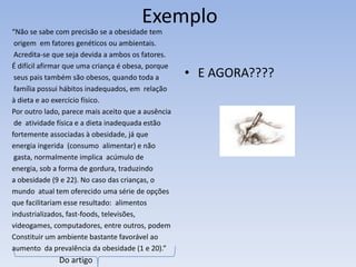 Exemplo
“Não se sabe com precisão se a obesidade tem
 origem em fatores genéticos ou ambientais.
 Acredita-se que seja devida a ambos os fatores.
É difícil afirmar que uma criança é obesa, porque
 seus pais também são obesos, quando toda a         • E AGORA????
 família possui hábitos inadequados, em relação
à dieta e ao exercício físico.
Por outro lado, parece mais aceito que a ausência
 de atividade física e a dieta inadequada estão
fortemente associadas à obesidade, já que
energia ingerida (consumo alimentar) e não
 gasta, normalmente implica acúmulo de
energia, sob a forma de gordura, traduzindo
a obesidade (9 e 22). No caso das crianças, o
mundo atual tem oferecido uma série de opções
que facilitariam esse resultado: alimentos
industrializados, fast-foods, televisões,
videogames, computadores, entre outros, podem
Constituir um ambiente bastante favorável ao
aumento da prevalência da obesidade (1 e 20).”
              Do artigo
 