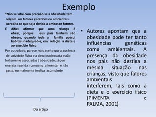 Exemplo
“Não se sabe com precisão se a obesidade tem
 origem em fatores genéticos ou ambientais.
 Acredita-se que seja devida a ambos os fatores.
É difícil afirmar que uma criança é
     obesa, porque seus pais também são             • Autores apontam que a
     obesos, quando toda a família possui             obesidade pode ter tanto
     hábitos inadequados, em relação à dieta e
     ao exercício físico.
                                                      influências       genéticas
Por outro lado, parece mais aceito que a ausência     como      ambientais.     A
 de atividade física e a dieta inadequada estão       presença da obesidade
fortemente associadas à obesidade, já que             nos pais não destina a
energia ingerida (consumo alimentar) e não
 gasta, normalmente implica acúmulo de
                                                      mesma situação nas
                                                      crianças, visto que fatores
                                                      ambientais
                                                      interferem, tais como a
                                                      dieta e o exercício físico
                                                      (PIMENTA                  e
                                                      PALMA, 2001)
                   Do artigo
 