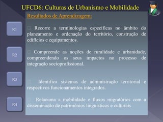 R1
R3
R4
Resultados de Aprendizagem:
Recorre a terminologias específicas no âmbito do
planeamento e ordenação do território, construção de
edifícios e equipamentos.
Compreende as noções de ruralidade e urbanidade,
compreendendo os seus impactos no processo de
integração socioprofissional.
Identifica sistemas de administração territorial e
respectivos funcionamentos integrados.
Relaciona a mobilidade e fluxos migratórios com a
disseminação de patrimónios linguísticos e culturais
UFCD6: Culturas de Urbanismo e Mobilidade
R2
 