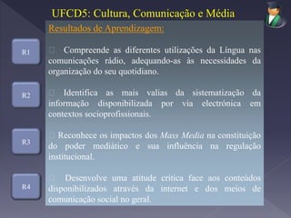 R1
R3
R4
Resultados de Aprendizagem:
Compreende as diferentes utilizações da Língua nas
comunicações rádio, adequando-as às necessidades da
organização do seu quotidiano.
Identifica as mais valias da sistematização da
informação disponibilizada por via electrónica em
contextos socioprofissionais.
Reconhece os impactos dos Mass Media na constituição
do poder mediático e sua influência na regulação
institucional.
Desenvolve uma atitude crítica face aos conteúdos
disponibilizados através da internet e dos meios de
comunicação social no geral.
UFCD5: Cultura, Comunicação e Média
R2
 