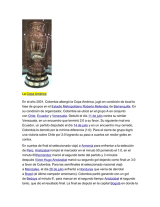 La Copa América
En el año 2001, Colombia albergó la Copa América; jugó en condición de local la
fase de grupos en el Estadio Metropolitano Roberto Melendez de Barranquilla. En
su condición de organizador, Colombia se ubicó en el grupo A en conjunto
con Chile, Ecuador y Venezuela. Debutó el día 11 de julio contra su similar
Venezuela, en un encuentro que terminó 2:0 a su favor. Su siguiente rival era
Ecuador, un partido disputado el día 14 de julio y en un encuentro muy cerrado,
Colombia lo derrotó por la mínima diferencia (1:0). Para el cierre de grupo logró
una victoria sobre Chile por 2:0 logrando su paso a cuartos sin recibir goles en
contra.
En cuartos de final el seleccionado viajó a Armenia para enfrentar a la selección
de Perú, Aristizabal rompió el marcador en el minuto 50 poniendo el 1:0, en el
minuto 65Hernández marcó el segundo tanto del partido y 3 minutos
después Víctor Hugo Aristizabal marcó su segundo gol dejando como final un 3:0
a favor de Colombia. Para las semifinales el seleccionado nacional viajó
a Manizales, el día 26 de julio enfrentó a Honduras que venía de derrotar
a Brasil (el último campeón americano). Colombia partió ganando con un gol
de Bedoya al minuto 6', para marcar en el segundo tiempo Aristizábal el segundo
tanto, que dio el resultado final. La final se disputó en la capital Bogotá en donde la
 