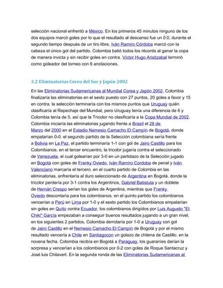 selección nacional enfrentó a México. En los primeros 45 minutos ninguno de los
dos equipos marcó goles por lo que el resultado al descanso fue un 0:0, durante el
segundo tiempo después de un tiro libre, Iván Ramiro Córdoba marcó con la
cabeza el único gol del partido. Colombia batió todos los récords al ganar la copa
de manera invicta y sin recibir goles en contra. Víctor Hugo Aristizabal terminó
como goleador del torneo con 6 anotaciones.
3.2 Eliminatorias Corea del Sur y Japón 2002
En las Eliminatorias Sudamericanas al Mundial Corea y Japón 2002, Colombia
finalizaría las eliminatorias en el sexto puesto con 27 puntos, 20 goles a favor y 15
en contra, la selección terminaría con los mismos puntos que Uruguay quién
clasificaría al Repechaje del Mundial, pero Uruguay tenía una diferencia de 6 y
Colombia tenía de 5, así que la Tricolor no clasificaría a la Copa Mundial de 2002.
Colombia iniciaría las eliminatorias jugando frente a Brasíl el 28 de
Marzo del 2000 en el Estadio Nemesio Camacho El Campín de Bogotá, donde
empatarían 0-0. el segundo partido de la Selección colombiana sería frente
a Bolivia en La Paz, el partido terminaría 1-1 con gol de Jairo Castillo para los
Colombianos. en el tercer encuentro, la tricolor jugaría contra el seleccionado
de Venezuela, el cual golearían por 3-0 en un partidazo de la Selección jugado
en Bogotá con goles de Franky Oviedo, Iván Ramíro Cordoba de penal y Iván
Valenciano marcaría el tercero. en el cuarto partido de Colombia en las
eliminatorias, enfrentaría al duro seleccionado de Argentina en Bogotá, donde la
tricolor perdería por 3-1 contra los Argentinos, Gabriel Batistuta y un doblete
de Hernán Crespo serían los goles de Argentina, mientras que Franky
Oviedo descontaría para los colombianos. en el quinto partido los colombianos
vencerían a Perú en Lima por 1-0 y el sexto partido los Colombianos empatarían
sin goles en Quíto contra Ecuador, los colombianos dirigídos por Luis Augusto "El
Chiki" García empezaban a conseguir buenos resultados jugando a un gran nivel,
en los siguientes 2 partidos, Colombia derrotaría por 1-0 a Uruguay con gol
de Jairo Castillo en el Nemesio Camacho El Campín de Bogotá y por el mismo
resultado vencería a Chile en Santiagocon un golazo de chilena de Castillo. en la
novena fecha, Colombia recibía en Bogotá a Paraguay, los guaraníes darían la
sorpresa y vencerían a los colombianos por 0-2 con goles de Roque Santacruz y
José luis Chilavert. En la segunda ronda de las Eliminatorias Sudamericanas al
 