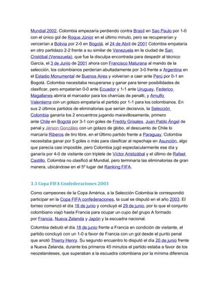 Mundial 2002, Colombia empezaría perdiendo contra Brasíl en Sao Paulo por 1-0
con el único gol de Roque Júnior en el último minuto, pero se recuperarían y
vencerían a Bolivia por 2-0 en Bogotá. el 24 de Abril de 2001 Colombia empataría
en otro partidazo 2-2 frente a su similar de Venezuela en la ciudad de San
Cristóbal (Venezuela), que fue la disculpa encontrada para despedir al técnico
García, el 3 de Junio de 2001 ahora con Francisco Maturana al mando de la
selección, los colombianos perderían abultadamente por 3-0 frente a Argentina en
el Estadio Monumental de Buenos Aires y volverían a caer ante Perú por 0-1 en
Bogotá. Colombia necesitaba recuperarse y ganar para tener posibilidades de
clasificar, pero empatarían 0-0 ante Ecuador y 1-1 ante Uruguay, Federico
Magallanes abriría el marcador para los charrúas de penalti, y Arnulfo
Valentierra con un golazo empataría el partido por 1-1 para los colombianos. En
sus 2 últimos partidos de eliminatorias que serían decisivos, la Selección
Colombia ganaría los 2 encuentros jugando maravillosamente, primero
ante Chile en Bogotá por 3-1 con goles de Freddy Grisales, Juan Pablo Ángel de
penal y Jérson Gonzáles con un golazo de globo, el descuento de Chile lo
marcaría Riberos de tiro libre. en el Último partido frente a Paraguay, Colombia
necesitaba ganar por 5 goles o más para clasificar al repechaje en Asunción, algo
que parecía casi imposible, pero Colombia jugó espectacularmente ese día y
ganaría por 4-0 de visitante con triplete de Víctor Aristizábal y el último de Rafael
Castillo, Colombia no clasificó al Mundial, pero terminaría las eliminatorias de gran
manera, ubicándose en el 5º lugar del Ranking FIFA.
3.3 Copa FIFA Confederaciones 2003
Como campeones de la Copa América, a la Selección Colombia le correspondió
participar en la Copa FIFA confederaciones, la cual se disputó en el año 2003. El
torneo comenzó el día 18 de junio y concluyó el 29 de junio, por lo que el conjunto
colombiano viajó hasta Francia para ocupar un cupo del grupo A formado
por Francia, Nueva Zelanda y Japón y la escuadra nacional.
Colombia debutó el día 18 de junio frente a Francia en condición de visitante, el
partido concluyó con un 1-0 a favor de Francia con un gol desde el punto penal
que anotó Thierry Henry. Su segundo encuentro lo disputó el día 20 de junio frente
a Nueva Zelanda, durante los primeros 45 minutos el partido estaba a favor de los
neozelandeses, que superaban a la escuadra colombiana por la mínima diferencia
 