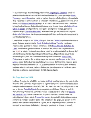 (1-0), sin embargo durante el segundo tiempo Jorge López Caballero lanza un
potente remate desde fuera del área sentenciando el 1-1, para que luego Mario
Yepes con una chilena diera vuelta el partido dejando a Colombia con el resultado
de 2-1 (siendo su primer gol con la selección colombiana), y, posteriormente, en el
minuto 85, Giovanni Hernández logró el 3-1 como resultado final. Para clasificar a
la fase final del torneo, Colombia debía lograr una victoria frente a la Selección de
fútbol de Japón, en el partido no hubo goles en el primer tiempo, pero en la
segunda etapa Giovanni Hernández marcó el único gol del partido tras un pase
de Arnulfo Valentierra, dando como resultado definitivo un 1-0 y así avanzaron a la
semifinal del certamen.
La semifinal se jugó el día 26 de junio y su rival era Camerún quien encabezaba el
grupo B donde se encontraba Brasil, Estados Unidos y Turquía. Los leones
indomables a quienes ya habían enfrentado en la Copa Mundial de Fútbol de
1990, comenzaron ganando desde el principio del partido con un gol marcado
por Ndiefi al minuto 9, el cual después se convirtió en el resultado final, lo que dejó
a Colombia disputando el partido por el tercer lugar. El partido se recuerda de
manera trágica, pues fue cuando murió el jugador camerunés Marc-Vivien
Foé durante el partido. En el último juego, se enfrentó con Turquía el día 28 de
junio; a pesar de los buenos resultados y buen juego de Colombia, no pudo ganar
dejando como resultado final un 1-2, quedándose con el cuarto puesto entre los
mejores seleccionados de cada confederación participante en el certámen, pero
dejando en alto una buena imagen del fútbol para el país.
3.4 Copa América 2004
La Copa América del año 2004 se realizó en Perú en el transcurso del mes de julio
de dicho año. Colombia llegaba como la vigente campeona continental después de
conquistar el campeonato en el año 2001. La selección nacional, dirigida entonces
por el técnico Reinaldo Rueda fue emparejada en el Grupo A junto al anfitrión
Perú, Bolivia y Venezuela. Colombia realizó su debut el 6 de julio en el estadio
Nacional de Lima, frente a Venezuela. El partido terminó con victoria de los
colombianos 1-0 con gol de Tressor Moreno en el minuto 23. Colombia sumó sus
primeros 3 puntos y se ubicó como líder en solitario del grupo, ya que en el otro
partido Perú y Bolivia empataron a 2 goles. En el segundo partido, Colombia se
enfrentó al combinado de Bolivia, y de nuevo consiguió la victoria (y otros 3
 
