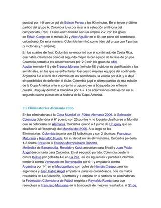 puntos) por 1-0 con un gol de Edixon Perea a los 90 minutos. En el tercer y último
partido del grupo A, Colombia tuvo por rival a la selección anfitriona del
campeonato, Perú. El encuentro finalizó con un empate 2-2, con los goles
de Edwin Congo en el minuto 34 y Abel Aguilar en el 54 por parte del combinado
colombiano. De esta manera, Colombia terminó como líder del grupo con 7 puntos
(2 victorias y 1 empate).
En los cuartos de final, Colombia se encontró con el combinado de Costa Rica,
que había clasificado como el segundo mejor tercer equipo de la fase de grupos.
Colombia derrotó a los costarricenses por 2-0 con los goles de Abel
Aguilar (minuto 41) y de Tressor Moreno (minuto 45) y obtuvo su clasificación a las
semifinales, en las que se enfrentarían los cuatro mejores equipos del continente.
Argentina fue el rival de Colombia en las semifinales, la venció por 3-0, y la dejó
sin posibilidad de defender el título. Colombia jugó el último partido de esa edición
de la Copa América ante el conjunto uruguayo en la búsqueda por el tercer
puesto. Uruguay derrotó a Colombia por 1-2. Los colombianos obtuvieron así su
segundo cuarto puesto en la historia de la Copa América.
3.5 Eliminatorias Alemania 2006
En las eliminatorias a la Copa Mundial de Fútbol Alemania 2006, la Selección
Colombia obtendría el 6° puesto con 25 puntos y no lograría clasificarse al Mundial
que se celebraría en Alemania, Colombia quedó a 1 punto de Uruguay que se
clasificaría al Repechaje del Mundial del 2006. A lo largo de las
Eliminatorias, Colombia jugaría con 28 futbolístas y con 2 técnicos: Francisco
Maturana y Reynaldo Rueda. En su debut en las eliminatorias, Colombia perdería
1-2 contra Brasíl en el Estadio Metropolitano Roberto
Meléndez de Barranquilla, Ronaldo y Kaká anotarían para Brasíl y Juan Pablo
Ángel descontaría para Colombia. En el segundo partido, Colombia perdería
contra Bolivia por goleada 4-0 en La Paz, en los siguientes 2 partidos Colombia
perdería contra Venezuela en Barranquilla por 0-1 y empataría contra
Argentina por 1-1 en el Metropolitano con goles de Hernán Crespo para los
argentinos y Juan Pablo Ángel empataría para los colombianos. con los malos
resultados de La Selección, 3 derrotas y 1 empate en 4 partidos de eliminatorias,
la Federación Colombiana de Fútbol elegiría a Reynaldo Rueda para que
reemplaze a Francísco Maturana en la búsqueda de mejores resultados. el 31 de
 