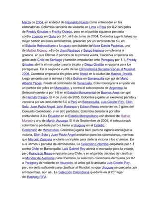 Marzo de 2004, en el debut de Reynaldo Rueda como entrenador en las
eliminatorias, Colombia vencería de visitante en Lima a Perú por 0-2 con goles
de Freddy Grisales y Franky Oviedo, pero en el partido siguiente perdería
contra Ecuador en Quito por 2-1. el 6 de Junio de 2004, Colombia jugaría talvez su
mejor partido en estas eliminatorias, golearían por un sorprendente 5-0 en
el Estadio Metropolitano a Uruguay con doblete deVíctor Danilo Pacheco, uno
de Malher Moreno, otro de Jhon Restrepo y Sergio Herrera completaría la
goleada. en sus Últimos 2 partidos de la primera vuelta, Colombia empataría sin
goles ante Chile en Santiago y también empatarían ante Paraguay por 1-1, Freddy
Grisales abriría el marcador para la tricolor y Diego Gavilán empataría para los
paraguayos. En la segunda vuelta de las Eliminatorias Sudamericanas al Mundial
2006, Colombia empataría sin goles ante Brasíl en la ciudad de Maceió (Brasíl),
luego vencería por la mínima (1-0) a Bolivia en Barranquilla con gol de Mario
Alberto Yépes. Frente al combinado de Venezuela, Colombia lograría empatar en
un partido sin goles en Maracaibo, y contra el seleccionado de Argentina, la
Selección perdería por 1-0 en el Estadio Monumental de Buenos Aires con gol
de Hernán Crespo. El 4 de Junio de 2005, Colombia jugaría un excelente partido y
vencería por un contundente 5-0 a Perú en Barranquilla, Luis Gabriel Rey, Elkin
Soto, Juan Pablo Ángel, John Restrepo y Edixon Perea anotarían los 5 goles del
Conjunto colombiano, y en otro partidazo, Colombia derrotaría por otro
contundente 3-0 a Ecuador en el Estadio Metropolitano con doblete de Malher
Moreno y uno de Martín Arzuaga. El 4 de Septiembre de 2005, el seleccionado
colombiano perdería por 3-2 frente a Uruguay en el Estadio
Centenario de Montevideo, Colombia jugaría bien, pero no lograría conseguir la
victoria, Elkin Soto y Juan Pablo Ángel anotarían para los colombianos, mientras
que Marcelo Zalayeta anotaría un triplete para darle la victoria a los charrúas. En
sus últimos 2 partidos de eliminatorias, La Selección Colombia empataría por 1-1
contra Chile en Barranquilla, Luis Gabriel Rey abriría el marcador para la tricolor,
pero Francísco Rojas empataría para Chile, y en el partido decisivo de clasificar
al Mundial de Alemania para Colombia, la selección colombiana derrotaría por 0-1
a Paraguay de visitante en Asunción, el único gol lo anotaría Luis Gabriel Rey,
pero no sería suficiente para clasificar al Mundial, ya que Uruguay se quedaría con
el Repechaje, aún así, La Selección Colombiana quedaría en el 23° lugar
del Ranking FIFA.
 