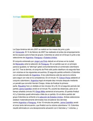 3.6 Copa América 2007
La Copa América del año 2007 se realizó en los meses de junio y julio
en Venezuela. El 14 de febrero de 2007 fue realizado el sorteo de emparejamiento
de los equipos para la fase de grupos. Colombia se ubicó en el Grupo C junto a las
selecciones de Argentina, Paraguay y Estados Unidos.
El conjunto entrenado por Jorge Luis Pinto debutó en el torneo en la ciudad
de Maracaibo ante la selección de Paraguay. En un partido que en un principio
parecía igualado, la "albirroja" goleó contundentemente al combinado colombiano
por 5:0. Tras la derrota, el conjunto de Pinto sólo podía clasificar a la segunda fase
con victorias en los siguientes encuentros. El segundo partido enfrentó a Colombia
con el seleccionado de Argentina. A los colombianos sólo les servía la victoria
para seguir con vida en la competencia. En el minuto 10, Edixon Perea adelantó al
conjunto colombiano. Argentina logró el empate diez minutos después mediante
un penalti que convirtió Hernán Crespo. Antes de finalizar la primera
parte, Riquelme hizo un doblete en los minutos 34 y 45. En el segundo período del
partido Jaime Castrillón anotó en el minuto 76 y acortó las distancias, pero en el
tiempo añadido (minuto 91) Diego Milito sentenció el encuentro. El partido finalizó
4:2 y Colombia quedó eliminada a falta de un partido. En el último partido del
grupo Colombia se enfrentó a la selección de Estados Unidos. Ambas selecciones
estaban matemáticamente eliminadas tras encadenar dos derrotas
contra Argentina y Paraguay. A los 15 minutos de partido, Jaime Castrillón anotó
el único tanto del encuentro, que finalizó con la victoria colombiana 1:0. Colombia
resultó eliminada en una decepcionante actuación con 2 derrotas y 1 victorias, y
 