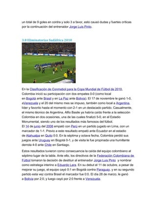 un total de 9 goles en contra y solo 3 a favor, esto causó dudas y fuertes críticas
por la continuación del entrenador Jorge Luis Pinto.
3.8 Eliminatorias Sudáfrica 2010
En la Clasificación de Conmebol para la Copa Mundial de Fútbol de 2010,
Colombia inició su participación con dos empates 0-0 (como local
en Bogotá ante Brasil y en La Paz ante Bolivia). El 17 de noviembre le ganó 1-0,
aVenezuela y el 20 del mismo mes se impuso, también como local a Argentina,
líder y favorito hasta el momento con 2-1 en un destacado partido. Casualmente,
el mismo técnico de Argentina, Alfio Basile ya habría caído frente a la selección
Colombia en dos ocasiones, una de las cuales finalizó 5-0, en el Estadio
Monumental, siendo uno de los resultados más famosos del fútbol.
El 14 de junio del 2008 empató con Perú en un partido jugado en Lima, con un
marcador de 1-1. Previo a este resultado empató ante Ecuador en el estadio
de Atahualpa en Quito 0:0. En la séptima y octava fecha, Colombia perdió sus
juegos ante Uruguay en Bogotá 0-1, y de visita le fue propinada una humillante
derrota 4-0 ante Chile en Santiago.
Estos resultados tuvieron como consecuencia la caída del equipo colombiano al
séptimo lugar de la tabla. Ante ello, los directivos de la Federación Colombiana de
Fútbol tomaron la decisión de destituir al entrenador Jorge Luis Pinto y nombrar
como estratega interino a Eduardo Lara. En su debut el 11 de octubre, a pesar de
mejorar su juego, el equipo cayó 0:1 en Bogotá contra Paraguay. y en su segundo
partido esta vez contra Brasil el marcador fue 0:0. El día 28 de marzo, le ganó
a Bolivia por 2:0, y luego cayó por 2:0 frente a Venezuela.
 