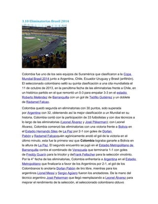 3.10 Eliminatorias Brasil 2014
Colombia fue uno de los seis equipos de Suramérica que clasificaron a la Copa
Mundial Brasil 2014 junto a Argentina, Chile, Ecuador Uruguay y Brasil (anfitrión).
El seleccionado colombiano selló su quinta clasificación a una cita mundialista el
11 de octubre de 2013, en la penúltima fecha de las eliminatorias frente a Chile, en
un histórico partido en el que remontó un 0-3 para empatar 3-3 en el estadio
Roberto Meléndez de Barranquilla con un gol de Teófilo Gutiérrez y un doblete
de Radamel Falcao.
Colombia quedó segunda en eliminatorias con 30 puntos, solo superada
por Argentina con 32, obteniendo así la mejor clasificación a un Mundial en su
historia. Colombia contó con la participación de 33 futbolistas y con dos técnicos a
lo largo de las eliminatorias (Leonel Álvarez y José Pékerman); con Leonel
Álvarez, Colombia comenzó las eliminatorias con una victoria frente a Bolivia en
el Estadio Hernando Siles de La Paz por 2-1 con goles de Dorlan
Pabón y Radamel Falcaoquién agónicamente anotó el gol de la victoria en el
último minuto, esta fue la primera vez que Colombia lograba ganarle a Bolivia en
la altura de La Paz. El segundo encuentro se jugó en el Estadio Metropolitano de
Barranquilla contra el combinado de Venezuela que terminaría 1-1 con goles
de Freddy Guarín para la tricolor y deFrank Feltscher para la selección vinotinto.
Por la 4° fecha de las eliminatorias, Colombia enfrentaría a Argentina en el Estadio
Metropolitano que finalizaría a favor de los Argentinos por 2-1, el gol de los
Colombianos lo anotaría Dorlan Pabón de tiro libre, mientras para los
argentinos Lionel Messi y Sergio Agüero fueron los anotadores. De la mano del
técnico argentino José Pekerman que llegó reemplazando a Leonel Álvarez para
mejorar el rendimiento de la selección, el seleccionado colombiano obtuvo
 