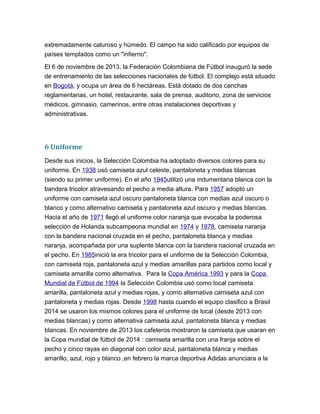 extremadamente caluroso y húmedo. El campo ha sido calificado por equipos de
países templados como un "infierno".
El 6 de noviembre de 2013, la Federación Colombiana de Fútbol inauguró la sede
de entrenamiento de las selecciones nacionales de fútbol. El complejo está situado
en Bogotá, y ocupa un área de 6 hectáreas. Está dotado de dos canchas
reglamentarias, un hotel, restaurante, sala de prensa, auditorio, zona de servicios
médicos, gimnasio, camerinos, entre otras instalaciones deportivas y
administrativas.
6 Uniforme
Desde sus inicios, la Selección Colombia ha adoptado diversos colores para su
uniforme. En 1938 usó camiseta azul celeste, pantaloneta y medias blancas
(siendo su primer uniforme). En el año 1945utilizó una indumentaria blanca con la
bandera tricolor atravesando el pecho a media altura. Para 1957 adoptó un
uniforme con camiseta azul oscuro pantaloneta blanca con medias azul oscuro o
blanco y como alternativo camiseta y pantaloneta azul oscuro y medias blancas.
Hacia el año de 1971 llegó el uniforme color naranja que evocaba la poderosa
selección de Holanda subcampeona mundial en 1974 y 1978, camiseta naranja
con la bandera nacional cruzada en el pecho, pantaloneta blanca y medias
naranja, acompañada por una suplente blanca con la bandera nacional cruzada en
el pecho. En 1985inició la era tricolor para el uniforme de la Selección Colombia,
con camiseta roja, pantaloneta azul y medias amarillas para partidos como local y
camiseta amarilla como alternativa. Para la Copa América 1993 y para la Copa
Mundial de Fútbol de 1994 la Selección Colombia usó como local camiseta
amarilla, pantaloneta azul y medias rojas, y como alternativa camiseta azul con
pantaloneta y medias rojas. Desde 1998 hasta cuando el equipo clasifico a Brasil
2014 se usaron los mismos colores para el uniforme de local (desde 2013 con
medias blancas) y como alternativa camiseta azul, pantaloneta blanca y medias
blancas. En noviembre de 2013 los cafeteros mostraron la camiseta que usaran en
la Copa mundial de fútbol de 2014 : camiseta amarilla con una franja sobre el
pecho y cinco rayas en diagonal con color azul, pantaloneta blanca y medias
amarillo, azul, rojo y blanco ,en febrero la marca deportiva Adidas anunciara a la
 