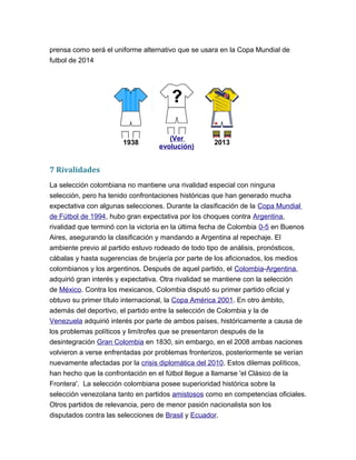 prensa como será el uniforme alternativo que se usara en la Copa Mundial de
futbol de 2014
1938
(Ver
evolución)
2013
7 Rivalidades
La selección colombiana no mantiene una rivalidad especial con ninguna
selección, pero ha tenido confrontaciones históricas que han generado mucha
expectativa con algunas selecciones. Durante la clasificación de la Copa Mundial
de Fútbol de 1994, hubo gran expectativa por los choques contra Argentina,
rivalidad que terminó con la victoria en la última fecha de Colombia 0-5 en Buenos
Aires, asegurando la clasificación y mandando a Argentina al repechaje. El
ambiente previo al partido estuvo rodeado de todo tipo de análisis, pronósticos,
cábalas y hasta sugerencias de brujería por parte de los aficionados, los medios
colombianos y los argentinos. Después de aquel partido, el Colombia-Argentina,
adquirió gran interés y expectativa. Otra rivalidad se mantiene con la selección
de México. Contra los mexicanos, Colombia disputó su primer partido oficial y
obtuvo su primer título internacional, la Copa América 2001. En otro ámbito,
además del deportivo, el partido entre la selección de Colombia y la de
Venezuela adquirió interés por parte de ambos países, históricamente a causa de
los problemas políticos y limítrofes que se presentaron después de la
desintegración Gran Colombia en 1830, sin embargo, en el 2008 ambas naciones
volvieron a verse enfrentadas por problemas fronterizos, posteriormente se verían
nuevamente afectadas por la crisis diplomática del 2010. Estos dilemas políticos,
han hecho que la confrontación en el fútbol llegue a llamarse 'el Clásico de la
Frontera'. La selección colombiana posee superioridad histórica sobre la
selección venezolana tanto en partidos amistosos como en competencias oficiales.
Otros partidos de relevancia, pero de menor pasión nacionalista son los
disputados contra las selecciones de Brasil y Ecuador.
 
