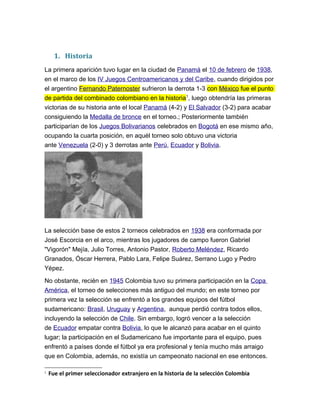 1. Historia
La primera aparición tuvo lugar en la ciudad de Panamá el 10 de febrero de 1938,
en el marco de los IV Juegos Centroamericanos y del Caribe, cuando dirigidos por
el argentino Fernando Paternoster sufrieron la derrota 1-3 con México fue el punto
de partida del combinado colombiano en la historia1
, luego obtendría las primeras
victorias de su historia ante el local Panamá (4-2) y El Salvador (3-2) para acabar
consiguiendo la Medalla de bronce en el torneo.; Posteriormente también
participarían de los Juegos Bolivarianos celebrados en Bogotá en ese mismo año,
ocupando la cuarta posición, en aquél torneo solo obtuvo una victoria
ante Venezuela (2-0) y 3 derrotas ante Perú, Ecuador y Bolivia.
La selección base de estos 2 torneos celebrados en 1938 era conformada por
José Escorcia en el arco, mientras los jugadores de campo fueron Gabriel
"Vigorón" Mejía, Julio Torres, Antonio Pastor, Roberto Meléndez, Ricardo
Granados, Óscar Herrera, Pablo Lara, Felipe Suárez, Serrano Lugo y Pedro
Yépez.
No obstante, recién en 1945 Colombia tuvo su primera participación en la Copa
América, el torneo de selecciones más antiguo del mundo; en este torneo por
primera vez la selección se enfrentó a los grandes equipos del fútbol
sudamericano: Brasil, Uruguay y Argentina, aunque perdió contra todos ellos,
incluyendo la selección de Chile. Sin embargo, logró vencer a la selección
de Ecuador empatar contra Bolivia, lo que le alcanzó para acabar en el quinto
lugar; la participación en el Sudamericano fue importante para el equipo, pues
enfrentó a países donde el fútbol ya era profesional y tenía mucho más arraigo
que en Colombia, además, no existía un campeonato nacional en ese entonces.
1
Fue el primer seleccionador extranjero en la historia de la selección Colombia
 