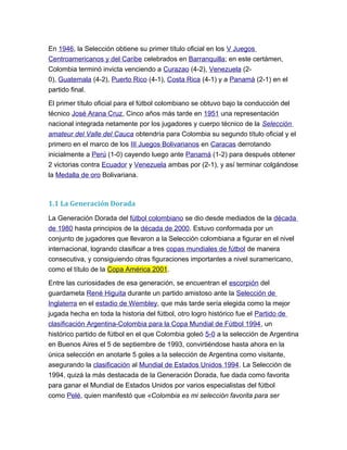 En 1946, la Selección obtiene su primer título oficial en los V Juegos
Centroamericanos y del Caribe celebrados en Barranquilla; en este certámen,
Colombia terminó invicta venciendo a Curazao (4-2), Venezuela (2-
0), Guatemala (4-2), Puerto Rico (4-1), Costa Rica (4-1) y a Panamá (2-1) en el
partido final.
El primer título oficial para el fútbol colombiano se obtuvo bajo la conducción del
técnico José Arana Cruz, Cinco años más tarde en 1951 una representación
nacional integrada netamente por los jugadores y cuerpo técnico de la Selección
amateur del Valle del Cauca obtendría para Colombia su segundo título oficial y el
primero en el marco de los III Juegos Bolivarianos en Caracas derrotando
inicialmente a Perú (1-0) cayendo luego ante Panamá (1-2) para después obtener
2 victorias contra Ecuador y Venezuela ambas por (2-1), y así terminar colgándose
la Medalla de oro Bolivariana.
1.1 La Generación Dorada
La Generación Dorada del fútbol colombiano se dio desde mediados de la década
de 1980 hasta principios de la década de 2000. Estuvo conformada por un
conjunto de jugadores que llevaron a la Selección colombiana a figurar en el nivel
internacional, logrando clasificar a tres copas mundiales de fútbol de manera
consecutiva, y consiguiendo otras figuraciones importantes a nivel suramericano,
como el título de la Copa América 2001.
Entre las curiosidades de esa generación, se encuentran el escorpión del
guardameta René Higuita durante un partido amistoso ante la Selección de
Inglaterra en el estadio de Wembley, que más tarde sería elegida como la mejor
jugada hecha en toda la historia del fútbol, otro logro histórico fue el Partido de
clasificación Argentina-Colombia para la Copa Mundial de Fútbol 1994, un
histórico partido de fútbol en el que Colombia goleó 5-0 a la selección de Argentina
en Buenos Aires el 5 de septiembre de 1993, convirtiéndose hasta ahora en la
única selección en anotarle 5 goles a la selección de Argentina como visitante,
asegurando la clasificación al Mundial de Estados Unidos 1994. La Selección de
1994, quizá la más destacada de la Generación Dorada, fue dada como favorita
para ganar el Mundial de Estados Unidos por varios especialistas del fútbol
como Pelé, quien manifestó que «Colombia es mi selección favorita para ser
 