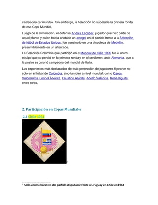 campeona del mundo». Sin embargo, la Selección no superaría la primera ronda
de esa Copa Mundial.
Luego de la eliminación, el defensa Andrés Escobar, jugador que hizo parte de
aquel plantel y quien había anotado un autogol en el partido frente a la Selección
de fútbol de Estados Unidos, fue asesinado en una discoteca de Medellín,
presumiblemente en un altercado.
La Selección Colombia que participó en el Mundial de Italia 1990 fue el único
equipo que no perdió en la primera ronda y en el certámen, ante Alemania, que a
la postre se coronó campeona del mundial de Italia.
Los exponentes más destacados de esta generación de jugadores figuraron no
solo en el fútbol de Colombia, sino también a nivel mundial, como Carlos
Valderrama, Leonel Álvarez, Faustino Asprilla, Adolfo Valencia, René Higuita,
entre otros.
2. Participación en Copas Mundiales
2.1 Chile 1962
2
2
Sello conmemorativo del partido disputado frente a Uruguay en Chile en 1962
 