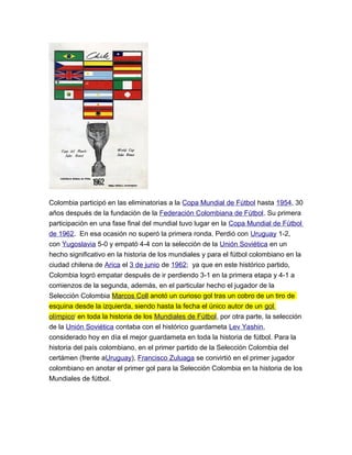 Colombia participó en las eliminatorias a la Copa Mundial de Fútbol hasta 1954, 30
años después de la fundación de la Federación Colombiana de Fútbol. Su primera
participación en una fase final del mundial tuvo lugar en la Copa Mundial de Fútbol
de 1962. En esa ocasión no superó la primera ronda. Perdió con Uruguay 1-2,
con Yugoslavia 5-0 y empató 4-4 con la selección de la Unión Soviética en un
hecho significativo en la historia de los mundiales y para el fútbol colombiano en la
ciudad chilena de Arica el 3 de junio de 1962; ya que en este histórico partido,
Colombia logró empatar después de ir perdiendo 3-1 en la primera etapa y 4-1 a
comienzos de la segunda, además, en el particular hecho el jugador de la
Selección Colombia Marcos Coll anotó un curioso gol tras un cobro de un tiro de
esquina desde la izquierda, siendo hasta la fecha el único autor de un gol
olímpicoi
en toda la historia de los Mundiales de Fútbol, por otra parte, la selección
de la Unión Soviética contaba con el histórico guardameta Lev Yashin,
considerado hoy en día el mejor guardameta en toda la historia de fútbol. Para la
historia del país colombiano, en el primer partido de la Selección Colombia del
certámen (frente aUruguay), Francisco Zuluaga se convirtió en el primer jugador
colombiano en anotar el primer gol para la Selección Colombia en la historia de los
Mundiales de fútbol.
 