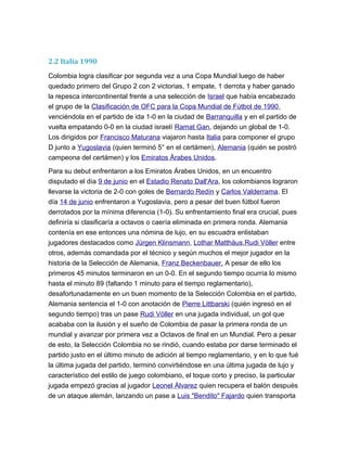 2.2 Italia 1990
Colombia logra clasificar por segunda vez a una Copa Mundial luego de haber
quedado primero del Grupo 2 con 2 victorias, 1 empate, 1 derrota y haber ganado
la repesca intercontinental frente a una selección de Israel que había encabezado
el grupo de la Clasificación de OFC para la Copa Mundial de Fútbol de 1990,
venciéndola en el partido de ida 1-0 en la ciudad de Barranquilla y en el partido de
vuelta empatando 0-0 en la ciudad israelí Ramat Gan, dejando un global de 1-0.
Los dirigidos por Francisco Maturana viajaron hasta Italia para componer el grupo
D junto a Yugoslavia (quien terminó 5° en el certámen), Alemania (quién se postró
campeona del certámen) y los Emiratos Árabes Unidos.
Para su debut enfrentaron a los Emiratos Árabes Unidos, en un encuentro
disputado el día 9 de junio en el Estadio Renato Dall'Ara, los colombianos lograron
llevarse la victoria de 2-0 con goles de Bernardo Redín y Carlos Valderrama. El
día 14 de junio enfrentaron a Yugoslavia, pero a pesar del buen fútbol fueron
derrotados por la mínima diferencia (1-0). Su enfrentamiento final era crucial, pues
definiría si clasificaría a octavos o caería eliminada en primera ronda. Alemania
contenía en ese entonces una nómina de lujo, en su escuadra enlistaban
jugadores destacados como Jürgen Klinsmann, Lothar Matthäus,Rudi Völler entre
otros, además comandada por el técnico y según muchos el mejor jugador en la
historia de la Selección de Alemania, Franz Beckenbauer. A pesar de ello los
primeros 45 minutos terminaron en un 0-0. En el segundo tiempo ocurría lo mismo
hasta el minuto 89 (faltando 1 minuto para el tiempo reglamentario),
desafortunadamente en un buen momento de la Selección Colombia en el partido,
Alemania sentencia el 1-0 con anotación de Pierre Littbarski (quién ingresó en el
segundo tiempo) tras un pase Rudi Völler en una jugada individual, un gol que
acababa con la ilusión y el sueño de Colombia de pasar la primera ronda de un
mundial y avanzar por primera vez a Octavos de final en un Mundial. Pero a pesar
de esto, la Selección Colombia no se rindió, cuando estaba por darse terminado el
partido justo en el último minuto de adición al tiempo reglamentario, y en lo que fué
la última jugada del partido, terminó convirtiéndose en una última jugada de lujo y
característico del estilo de juego colombiano, el toque corto y preciso, la particular
jugada empezó gracias al jugador Leonel Álvarez quien recupera el balón después
de un ataque alemán, lanzando un pase a Luis "Bendito" Fajardo quien transporta
 