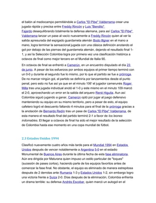 el balón al mediocampo permitiéndole a Carlos "El Pibe" Valderrama crear una
jugada rápida y precisa entre Freddy Rincón y Luis "Bendito"
Fajardo desequilibrando totalmente la defensa alemana, para así Carlos "El Pibe"
Valderrama lanzar un pase al vacío nuevamente a Freddy Rincón quien al ver la
salida apresurada del espigado guardameta alemán Bodo Illgner en el mano a
mano, logra terminar la sensacional jugada con una clásica definición anotando el
gol por debajo de las piernas del guardameta alemán, dejando el resultado final 1-
1, y así la Selección Colombia logra por primera vez una clasificación histórica a
octavos de final como mejor tercero en el Mundial de Italia 90.
En octavos de final se enfrentó a Camerún, en un encuentro disputado el día 23
de junio. A pesar de los esfuerzos por ambos equipos el primer tiempo terminó con
un 0-0 y durante el segundo fue lo mismo, por lo que el partido se fue a prórroga.
De no marcar ningún gol, el partido se definiría por lanzamientos desde el punto
penal, pero esto no fue así ya que en el minuto 106' el jugador camerunés Roger
Milla tras una jugada individual anotó el 1-0 y este mismo en el minuto 109 marcó
el 2-0, aprovechando un error en la salida del arquero René Higuita. Aun así
Colombia siguió jugando a ganar, Camerún optó por jugar al juego defensivo
manteniendo su equipo en su mismo territorio, pero a pesar de esto, el equipo
cafetero logró el descuento faltando 4 minutos para el final de la prórroga gracias a
la anotación de Bernardo Redín tras un pase de Carlos "El Pibe" Valderrama, de
esta manera el resultado final del partido terminó 2-1 a favor de los leones
indomables. El llegar a octavos de final ha sido el mejor resultado de la selección
de Colombia hasta ese momento en una copa mundial de fútbol.
2.3 Estados Unidos 1994
Clasificó nuevamente cuatro años más tarde para el Mundial 1994 en Estados
Unidos después de vencer notablemente a Argentina 5-0 en el estadio
Monumental de Buenos Aires durante la última fecha de esta fase eliminatoria.
Aún era dirigida por Maturana quien impuso un estilo particular de "toques"
(sucesión de pases cortos), haciendo parte de los equipos favoritos antes de
comenzar la fase final. No obstante, el equipo es eliminado de manera estrepitosa
después de 2 derrotas ante Rumania 1-3 y Estados Unidos 1-2, sin embargo logro
una victoria frente a Suiza 2-0. Días después de la eliminación, Colombia enfrenta
un drama terrible: su defensa Andrés Escobar, quien marcó un autogol en el
 