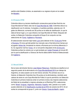 partido ante Estados Unidos, es asesinado a su regreso al país en la ciudad
de Medellín.
2.4 Francia 1998
Colombia obtuvo su tercera clasificación consecutiva para la fase final de una
Copa Mundial de Fútbol, esta vez la Copa Mundial de 1998. Colombia obtuvo su
clasificación con 8 victorias, 4 empates y 4 partidos perdidos, además con +8
goles de diferencia, sumando así 28 puntos en la tabla de clasificación, lo que le
daba el tercer lugar y un cupo directo a la Copa Mundial de Fútbol. Después del
sorteo, la Selección Colombia compartió el Grupo G en conjunto con las
selecciones de Túnez, Inglaterra y Rumania.
El seleccionado nacional viajó hasta Lyon para debutar el día 15 de junio frente
a Rumania. El único gol del partido fue marcado casi a final del primer tiempo por
el jugador Adrian Ilie, brindando la victoria a Rumania por la mínima diferencia (1-
0). Su siguiente rival fue Túnez, en un encuentro disputado el día 22 de junio,
Colombia se llevó la victoria con un gol anotado por Léider Preciado al minuto 83',
por lo que la clasificación a Octavos de final la debía definir frente al Seleccionado
de Inglaterra.
2.5 Brasil 2014
De la mano del director técnico José Néstor Pékerman, Colombia se clasificó en el
segundo puesto de la eliminatoria a la Copa Mundial Brasil 2014 por debajo de
Argentina, en esta ocasión con la red menos vencida. Por primera vez en su
historia, la Selección Colombia hizo 30 puntos en la eliminatorias y también será
cabeza de serie en una Copa Mundial de Fútbol, lo que le permitiría a la Selección
Colombia en primera instancia evitar en primera ronda a las mejores selecciones
de fútbol de la actualidad o mejores ubicadas en el Ranking FIFA, selecciones
como: Brasil, Uruguay, Argentina, Alemania, España, esto, gracias a su cuarto
puesto obtenido en la Clasificación mundial de la FIFA de octubre de 2013. En el
sorteo le correspondió el grupo C, junto con Grecia, Costa de Marfil y Japón.
 