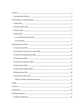 1.Historia ______________________________________________________________________ 2 
1.1La Generación Dorada ________________________________________________________ 3 
2 Participación en Copas Mundiales _________________________________________________ 4 
2.1Italia 1990 _________________________________________________________________ 5 
2.2Estados Unidos 1994 _________________________________________________________ 6 
2.3Francia 1998 _______________________________________________________________ 7 
2.4 Brasil 2014 ________________________________________________________________ 7 
2.4.1 FECHAS DE LOS PARTIDOS ________________________________________________ 7 
2.4.2 ESTADIOS ______________________________________________________________ 7 
3 Participaciones recientes ________________________________________________________ 8 
3.1 Copa América 2001 _________________________________________________________ 8 
3.2 Eliminatorias Corea del Sur y Japón 2002 _______________________________________ 10 
3.3 Copa FIFA Confederaciones 2003______________________________________________ 11 
3.4 Copa América 2004 ________________________________________________________ 12 
3.5 Eliminatorias Alemania 2006 _________________________________________________ 12 
3.6 Copa América 2007 ________________________________________________________ 14 
3.7 Eliminatorias Sudáfrica 2010 _________________________________________________ 15 
3.8 Copa América 2011 ________________________________________________________ 16 
3.9 Eliminatorias Brasil 2014 ____________________________________________________ 17 
2 Últimos partidos y próximos encuentros _______________________________________ 18 
3 Sedes _______________________________________________________________________ 19 
4 Uniforme ____________________________________________________________________ 19 
5 Rivalidades___________________________________________________________________ 20 
6 Más participaciones ___________________________________________________________ 21 
6.1 Máximos goleadores _______________________________________________________ 21 
 