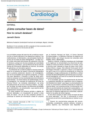 Rev Colomb Cardiol. 2014;21(6):359---363
Revista Colombiana de
Cardiología
www.elsevier.es/revcolcar
EDITORIAL
¿Cómo consultar bases de datos?
How to consult database?
Janneth Olarte
Biblioteca Fundación Cardioinfantil-Instituto de Cardiología, Bogotá, Colombia
Recibido el 21 de noviembre de 2014; aceptado el 24 de noviembre de 2014
Disponible en Internet el 22 de enero de 2015
Las actividades propias del ejercicio de la medicina requie-
ren de un insumo adicional a los dispositivos médicos y los
medicamentos, la información, y las principales fuentes de
acceso son las bases de datos bibliográﬁcas1
. Se debe acu-
dir a ellas como parte del proceso de evaluación crítica de
la literatura, porque son recursos avalados por autoridades
académicas y cientíﬁcas2
, que las diferencian de las miles de
fuentes de información disponibles en Internet, las tiendas
de aplicativos y el mercado en general.
El profesional de la medicina debería consultar bases de
datos en el momento de requerir información bibliográﬁca
para su práctica asistencial, docente o de investigación,
que son las actividades que le generan preguntas. La mejor
ruta para identiﬁcar y consultar la base de datos perti-
nente es comenzar con las recomendaciones de la literatura
especializada3
, los textos básicos de epidemiología clínica4
e investigación, los manuales de elaboración de Guías de
Práctica Clínica5
, las revisiones sistemáticas6
, las series
de publicaciones de uso de la literatura médica7
, las pági-
nas, los blogs, las redes sociales y las diferentes tecnologías
de la información y la comunicación, cuya autoría sea de
organizaciones reconocidas.
En salud surgieron los primeros portales o páginas de
Internet dedicadas a la recopilación de acceso a estas
bases de datos8
. Uno de los más completos portales lo
constituye el sistema de información creado en conjunto
Véase contenido relacionado en DOI: http://dx.doi.org/10.
1016/j.rccar.2014.12.001
Correo electrónico: biblioteca@cardioinfantil.org
por el Instituto Nacional de Salud, el Centro Nacional
de Biotecnología y la Biblioteca Nacional de Medicina de
Estados Unidos, que incluye recursos tan conocidos como
PubMed, Omin y MedlinePlus.
Desde su creación, la Revista Colombiana de Cardiología
se ha regido por la normatividad y las directrices de auto-
ridades en temas de edición cientíﬁca en el mundo, lo que
le permite estar indexada en bases de datos como Lilacs,
Science Direct y Scopus. Este editorial forma parte de las
estrategias enfocadas a capacitar y educar a los especialis-
tas que la usan en su rutina de actualización en temas de
cardiología y cirugía cardiovascular, en identiﬁcar y utilizar
las bases de datos bibliográﬁcas pertinentes para sus proyec-
tos de investigación, así como en la creación de manuscritos
y la toma de decisiones.
En la actualidad, gracias a la popularización de Internet
y a programas liderados por organismos como la Organiza-
ción Mundial de la Salud9
, para lograr la universalización de
acceso al conocimiento cientíﬁco producido en medicina y
ciencias aﬁnes, con la premisa de que «la información cien-
tíﬁca es una herramienta de mejora de la salud pública», se
han creado proyectos de acceso abierto y muchas bases de
datos que no requieren pago para ser consultadas, especial-
mente en los países de menos ingresos.
El reto ahora consiste en saber utilizar las bases de datos
de forma adecuada10
. Por ello, a continuación el lector
encontrará una serie de recomendaciones al realizar la con-
sulta:
1. Conocer las características generales del recurso.
Contenidos, actualización, autores, editores, revisores y
público objetivo; esa información está disponible en
http://dx.doi.org/10.1016/j.rccar.2014.11.003
0120-5633/© 2014 Sociedad Colombiana de Cardiología y Cirugía Cardiovascular. Publicado por Elsevier España, S.L.U. Todos los derechos
reservados.
Documento descargado de http://www.elsevier.es el 30-08-2016
 