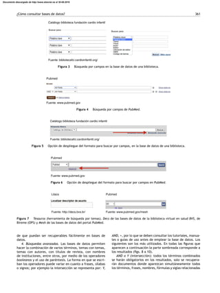 ¿Cómo consultar bases de datos? 361
Catálogo biblioteca fundación cardio infantil
Buscar para:
Buscar para:
Fuente: bibliotecafci.cardioinfantil.org/
Figura 3 Búsqueda por campos en la base de datos de una biblioteca.
Pubmed
Fuente: www.pubmed.gov
Figura 4 Búsqueda por campos de PubMed.
Catálogo biblioteca fundación cardio infantil
Fuente: bibliotecafci.cardioinfantil.org/
Figura 5 Opción de despliegue del formato para buscar por campos, en la base de datos de una biblioteca.
Pubmed
Fuente: www.pubmed.gov
Figura 6 Opción de despliegue del formato para buscar por campos en PubMed.
Lilacs
Fuente: http://decs.bvs.br/
Pubmed
Fuente: www.pubmed.gov/mesh
Figura 7 Tesauros (herramienta de búsqueda por temas). Decs de las bases de datos de la biblioteca virtual en salud BVS, de
Bireme (OPS) y Mesh de las bases de datos del portal PubMed.
de que puedan ser recuperables fácilmente en bases de
datos.
4. Búsquedas avanzadas. Las bases de datos permiten
hacer la combinación de varios términos, temas con temas,
temas con autores, con títulos de revista, con nombres
de instituciones, entre otros, por medio de los operadores
booleanos y el uso de paréntesis. La forma en que se escri-
ban los operadores puede variar en cuanto a frases, sílabas
o signos; por ejemplo la intersección se representa por: Y,
AND, +, por lo que se deben consultar los tutoriales, manua-
les o guías de uso antes de emplear la base de datos. Los
siguientes son los más utilizados. En todas las ﬁguras que
aparecen a continuación la parte sombreada corresponde a
los resultados (ﬁgs. 8 a 10).
AND o Y (intersección): todos los términos combinados
se harán obligatorios en los resultados, solo se recupera-
rán documentos donde aparezcan simultáneamente todos
los términos, frases, nombres, fórmulas y siglas relacionadas
Documento descargado de http://www.elsevier.es el 30-08-2016
 