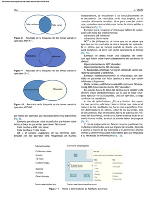 362 J. Olarte
Falla cardiaca Falla renal
Figura 8 Resultado de la búsqueda de dos temas usando el
operador AND/Y/+.
MilrinoneAdrenalina
Figura 9 Resultado de la búsqueda de dos temas usando el
operador OR/O.
Hipercolesterolemia Obesidad
Figura 10 Resultado de la búsqueda de dos temas usando el
operador NOT/NO.
por medio del operador. Los resultados serán muy especíﬁcos
(ﬁg. 8).
Ejemplo: para buscar todos los artículos que hablen sobre
falla cardiaca en pacientes que tienen falla renal.
Falla cardiaca AND falla renal.
Falla cardiaca Y falla renal.
OR u O (unión): cualquiera de los términos com-
binados con ese operador será recuperado de manera
independiente, se encuentren o no simultáneamente en
el documento. Los resultados serán muy amplios, es un
conector altamente sensible. Sirve para conectar sinóni-
mos, equivalentes o variables que tienen la misma validez o
importancia (ﬁg. 9).
Ejemplo: para recuperar artículos que hablen de cuales-
quiera de estos dos medicamentos:
Adrenalina OR milrinone
Adrenalina O milrinone
NOT o No (diferencia): el tema que no se desea que
aparezca en los resultados se ubica después del operador.
Es el último que se incluye cuando se dise˜na una con-
sulta compleja, es decir con varios operadores al tiempo
(ﬁg. 10).
Ejemplo: se desea hacer una búsqueda de litera-
tura que hable sobre hipercolesterolemia en pacientes no
obesos:
Hipercolesterolemia NOT obesidad.
Hipercolesterolemia NO obesidad.
5. Búsquedas complejas. Se logran utilizando varios ope-
radores booleanos y paréntesis.
Ejemplo: hipercolesterolemia no relacionada con obe-
sidad en pacientes con falla cardiaca y renal que tomen
milrinone o dopamina:
(Falla cardiaca AND falla renal) AND (milrinone OR dopa-
mina) AND (hipercolesterolemia NOT obesidad).
En algunas bases de datos las casillas para escribir cada
término están predeterminadas por lo que se hace nece-
sario ejecutar varias búsquedas, una por operador, y luego
combinar los resultados.
6. Uso de delimitadores, ﬁltros o límites. Son aspec-
tos que permiten adicionar características que reducen el
número de los resultados; los hacen más especíﬁcos. Exis-
ten delimitadores de idioma, edad de los pacientes, tipo
de documentos, tipo de estudios, fecha de publicación, for-
mato del documento, entre otros. Generalmente están en un
menú alterno visible, en otras ocasiones deben desplegarse
(ﬁg. 11).
7. Uso de los formularios. Existen recursos que tienen for-
mularios predise˜nados para que ingrese la consulta. Aprenda
a usarlos a través de los tutoriales y le permitirán ahorrar
tiempo y obtener resultados más exactos para dar respuesta
a su necesidad de información (ﬁg. 12).
Pubmed (visible) Cochrane (desplegable)
Fuente: www.pubmed.gov Fuente: www.thecochranelibrary.com
Publication dates
5 years
10 years
Custom range...
Species
Humans
Other Animals
Figura 11 Filtros o delimitadores de PubMed y Cochrane.
Documento descargado de http://www.elsevier.es el 30-08-2016
 