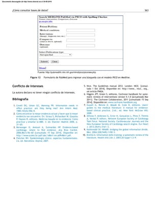 ¿Cómo consultar bases de datos? 363
Fuente: http://pubmedhh.nlm.nih.gov/nlmd/pico/piconew.php
Figura 12 Formulario de PubMed para ingresar una búsqueda con el modelo PICO en Medline.
Conﬂicto de intereses
La autora declara no tener ningún conﬂicto de intereses.
Bibliografía
1. Covell DG, Uman GC, Manning PR. Information needs in
ofﬁce practice: are they being met? Ann Intern Med.
1985;103(4):596---9.
2. Cómo encontrar la mejor evidencia actual y hacer que la mejor
evidencia nos encuentre. En: Straus S, Richardson W, Glasziou
P, Haynes R, editores. Medicina basada en la evidencia: Cómo
practicar y ense˜nar la MBE. 3. ed. Elsevier: Madrid; 2006. p.
31---65.
3. Berwanger O, Avezum A, Guimarães HP. Evidence-based
cardiology: where to ﬁnd evidence. Arq Bras Cardiol.
2006;86(1):56---60 [consultado 15 Sep 2014]. Disponible en:
http://www.scielo.br/pdf/abc/v86n1/en a09v86n1.pdf.
4. Fletcher RH. Epidemiología clínica: aspectos fundamentales.
2 a. ed. Barcelona: Doyma; 2007.
5. Nice. The Guidelines manual 2012. London: NICE. [consul-
tado 1 Oct 2014]. Disponible en: http://www., nice., org.,
uk/article/PMG6.
6. Higgins JPT, Green S, editores. Cochrane handbook for syste-
matic reviews of interventions version 5.1.0 [actualizado Mar
2011]. The Cochrane Collaboration, 2011 [consultado 15 Sep
2014]. Disponible en: www.cochrane-handbook.org
7. Guyatt G, Rennie D, Meade M, Cook D, editores. Users’
guides to the medical literature: A manual for evidence-
based clinical practice. 2 nd., ed. New York: McGraw Hill;
2008.
8. Alfonso F, Ambrosio G, Ector H, Gonc¸alves L, Pinto F, Timmis
A, Vardas P, editors. Network European Society of Cardiology
Task Force. National Society. Cardiovascular Journals and the
New European Society of Cardiology search engine. Eur Heart
J. 2013;34(41):3161---3.
9. Katikireddi SV. HINARI: bridging the global information divide.
BMJ. 2004;328(7449):1190---3.
10. Brettle A. Information skills training: a systematic review of the
literature. Health Info Libr J. 2003;20 Suppl 1:3---9.
Documento descargado de http://www.elsevier.es el 30-08-2016
 