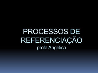 PROCESSOS DE
REFERENCIAÇÃO
   profa Angélica
 