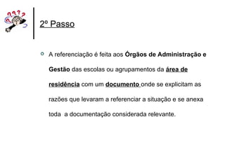 2º Passo
 A referenciação é feita aos Órgãos de Administração e
Gestão das escolas ou agrupamentos da área de
residência com um documento onde se explicitam as
razões que levaram a referenciar a situação e se anexa
toda a documentação considerada relevante.
 